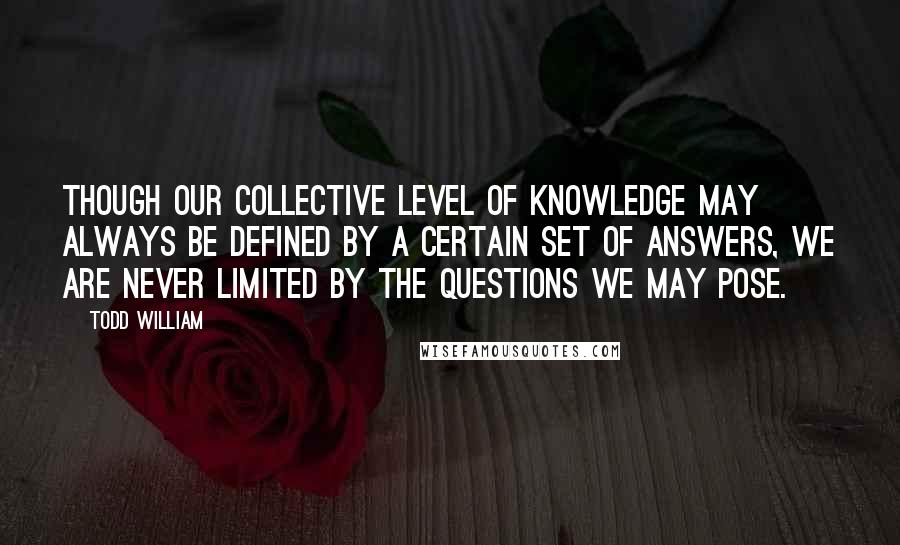 Todd William Quotes: Though our collective level of knowledge may always be defined by a certain set of answers, we are never limited by the questions we may pose.