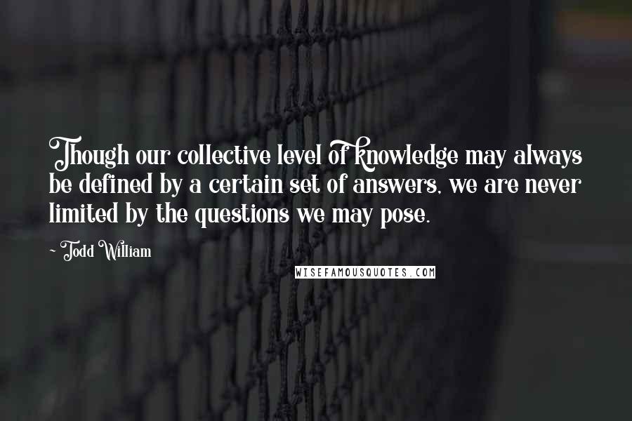 Todd William Quotes: Though our collective level of knowledge may always be defined by a certain set of answers, we are never limited by the questions we may pose.