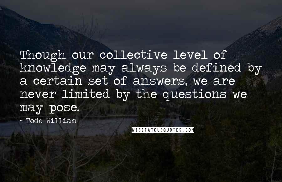 Todd William Quotes: Though our collective level of knowledge may always be defined by a certain set of answers, we are never limited by the questions we may pose.