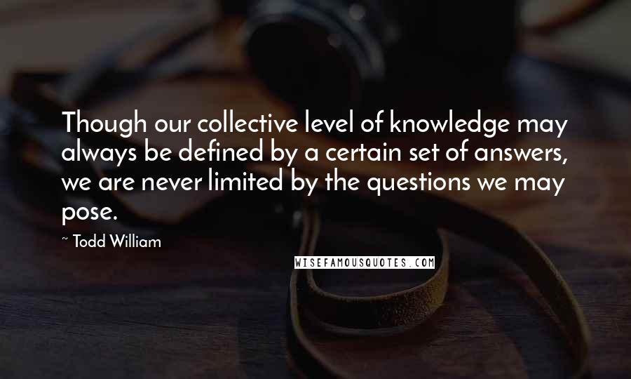 Todd William Quotes: Though our collective level of knowledge may always be defined by a certain set of answers, we are never limited by the questions we may pose.