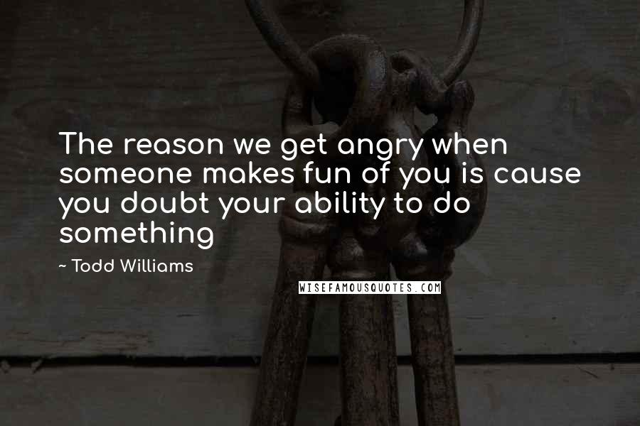 Todd Williams Quotes: The reason we get angry when someone makes fun of you is cause you doubt your ability to do something