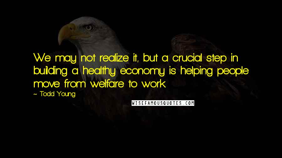 Todd Young Quotes: We may not realize it, but a crucial step in building a healthy economy is helping people move from welfare to work.