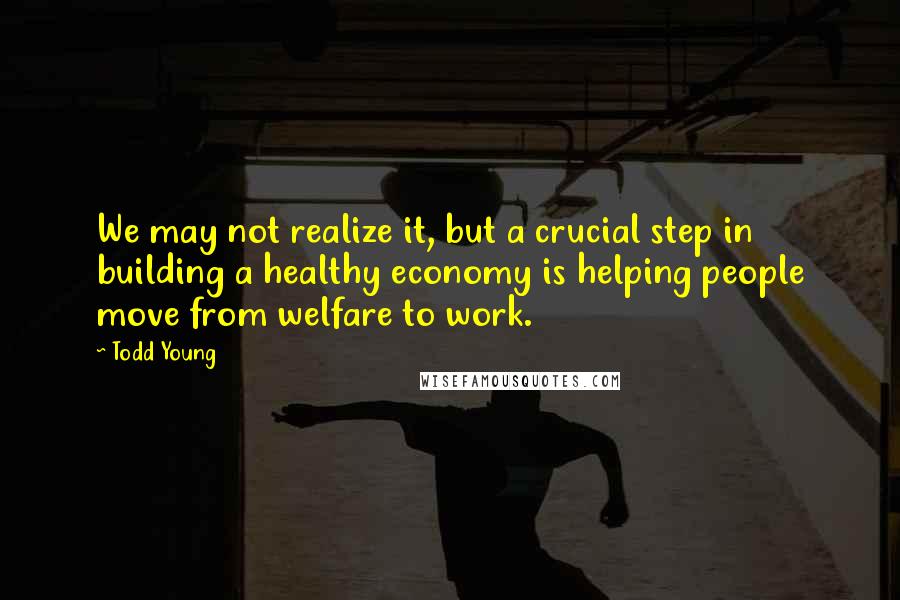 Todd Young Quotes: We may not realize it, but a crucial step in building a healthy economy is helping people move from welfare to work.