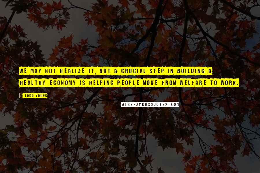 Todd Young Quotes: We may not realize it, but a crucial step in building a healthy economy is helping people move from welfare to work.