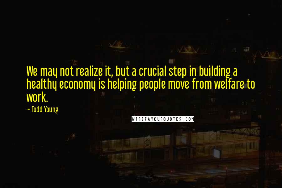 Todd Young Quotes: We may not realize it, but a crucial step in building a healthy economy is helping people move from welfare to work.