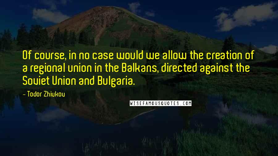 Todor Zhivkov Quotes: Of course, in no case would we allow the creation of a regional union in the Balkans, directed against the Soviet Union and Bulgaria.