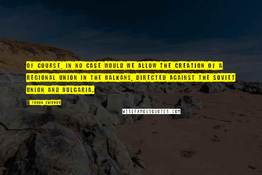 Todor Zhivkov Quotes: Of course, in no case would we allow the creation of a regional union in the Balkans, directed against the Soviet Union and Bulgaria.