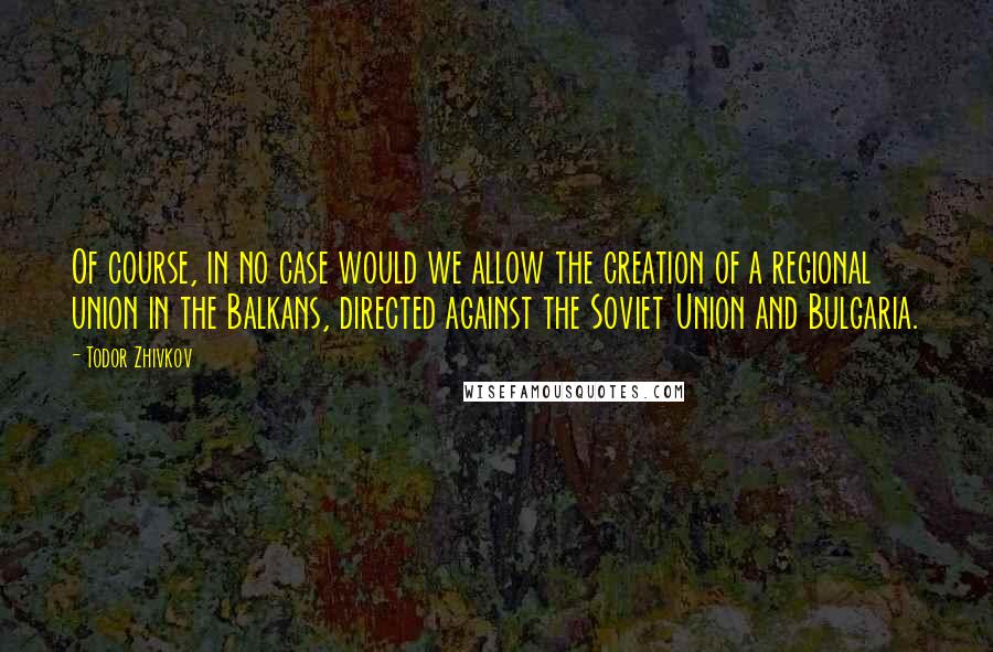 Todor Zhivkov Quotes: Of course, in no case would we allow the creation of a regional union in the Balkans, directed against the Soviet Union and Bulgaria.