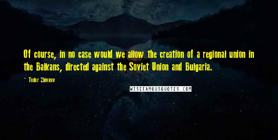 Todor Zhivkov Quotes: Of course, in no case would we allow the creation of a regional union in the Balkans, directed against the Soviet Union and Bulgaria.