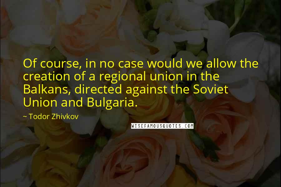 Todor Zhivkov Quotes: Of course, in no case would we allow the creation of a regional union in the Balkans, directed against the Soviet Union and Bulgaria.