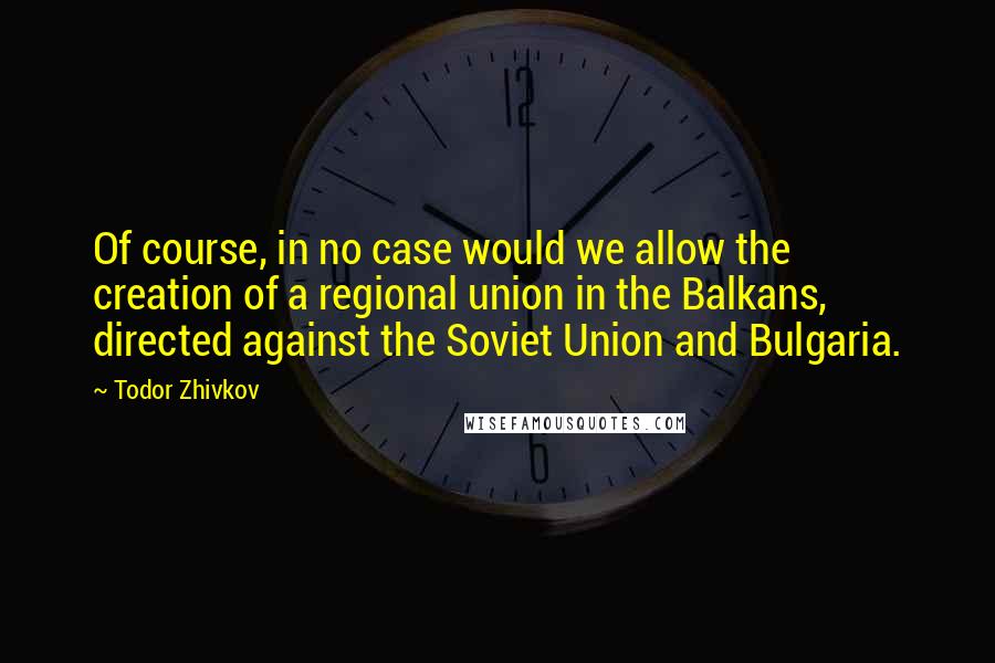 Todor Zhivkov Quotes: Of course, in no case would we allow the creation of a regional union in the Balkans, directed against the Soviet Union and Bulgaria.