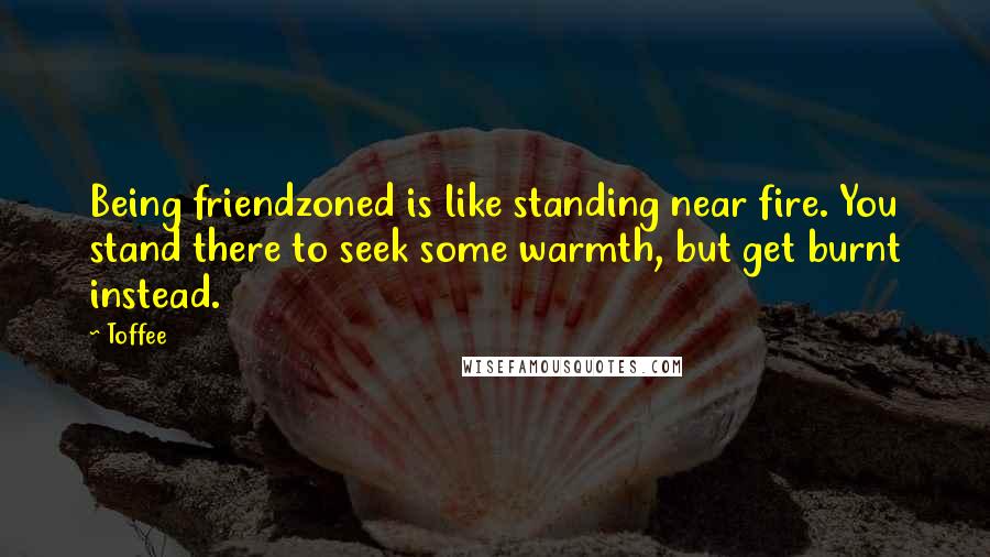 Toffee Quotes: Being friendzoned is like standing near fire. You stand there to seek some warmth, but get burnt instead.