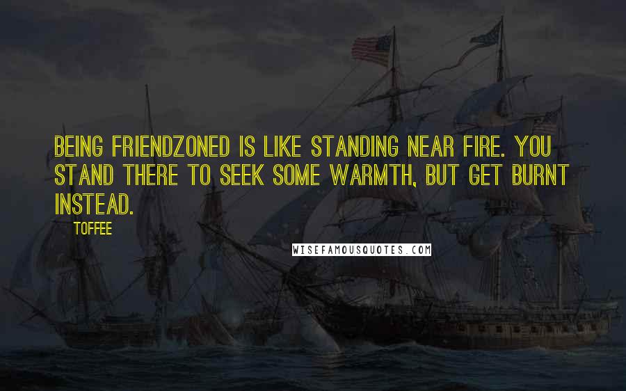 Toffee Quotes: Being friendzoned is like standing near fire. You stand there to seek some warmth, but get burnt instead.