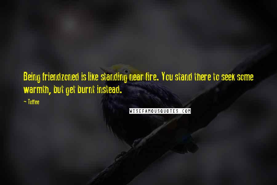 Toffee Quotes: Being friendzoned is like standing near fire. You stand there to seek some warmth, but get burnt instead.
