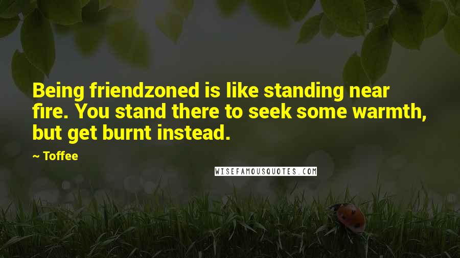 Toffee Quotes: Being friendzoned is like standing near fire. You stand there to seek some warmth, but get burnt instead.