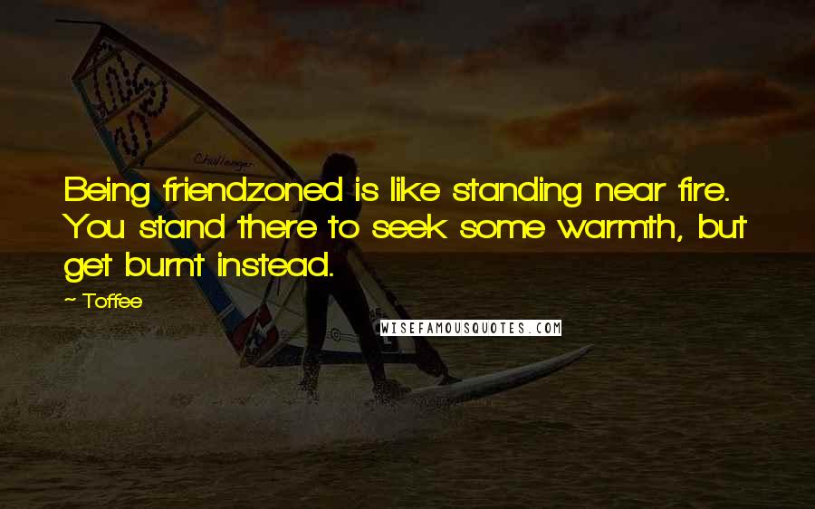Toffee Quotes: Being friendzoned is like standing near fire. You stand there to seek some warmth, but get burnt instead.
