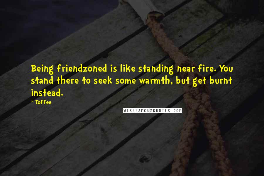 Toffee Quotes: Being friendzoned is like standing near fire. You stand there to seek some warmth, but get burnt instead.