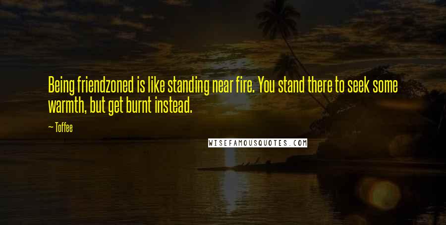 Toffee Quotes: Being friendzoned is like standing near fire. You stand there to seek some warmth, but get burnt instead.