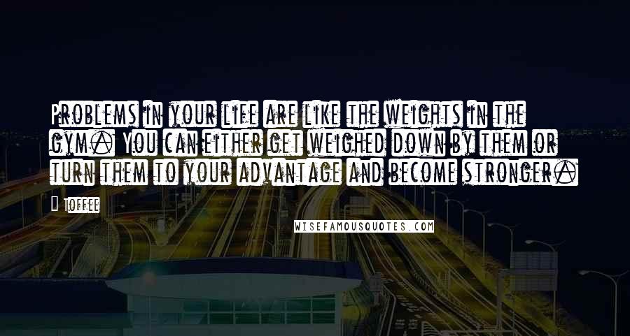 Toffee Quotes: Problems in your life are like the weights in the gym. You can either get weighed down by them or turn them to your advantage and become stronger.