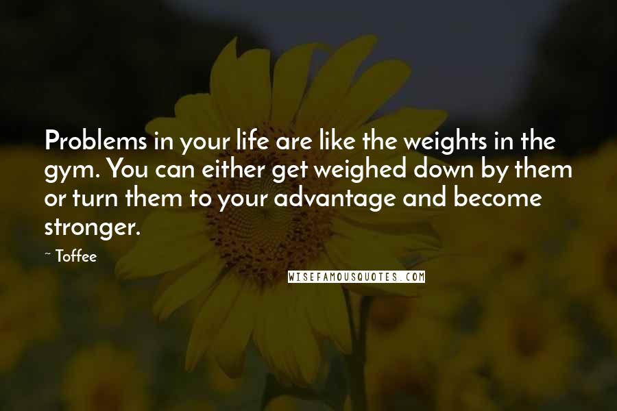 Toffee Quotes: Problems in your life are like the weights in the gym. You can either get weighed down by them or turn them to your advantage and become stronger.