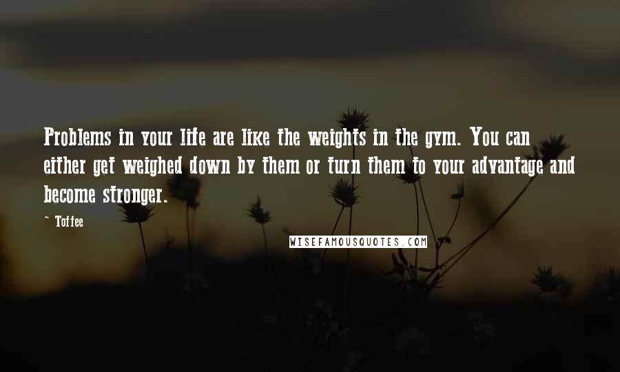 Toffee Quotes: Problems in your life are like the weights in the gym. You can either get weighed down by them or turn them to your advantage and become stronger.