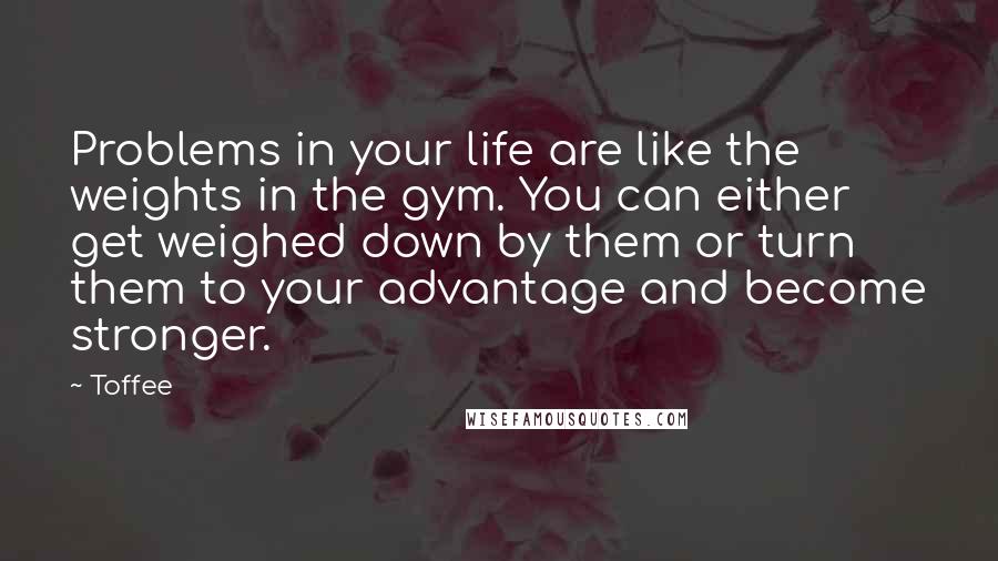 Toffee Quotes: Problems in your life are like the weights in the gym. You can either get weighed down by them or turn them to your advantage and become stronger.