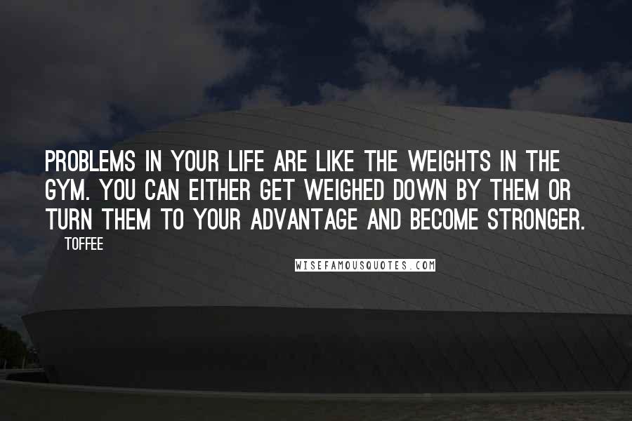 Toffee Quotes: Problems in your life are like the weights in the gym. You can either get weighed down by them or turn them to your advantage and become stronger.