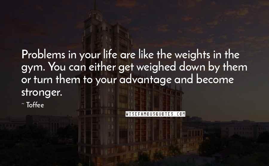 Toffee Quotes: Problems in your life are like the weights in the gym. You can either get weighed down by them or turn them to your advantage and become stronger.