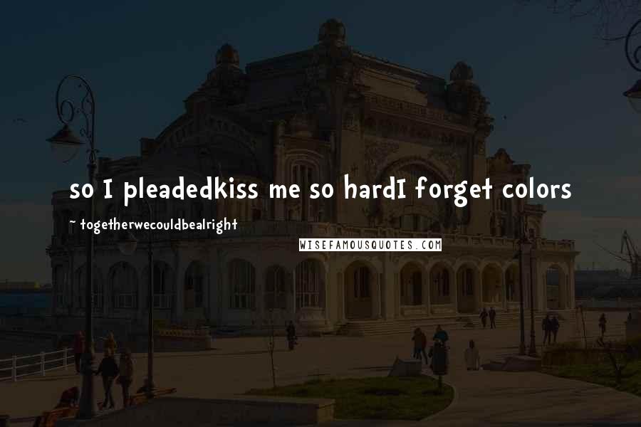 Togetherwecouldbealright Quotes: so I pleadedkiss me so hardI forget colors