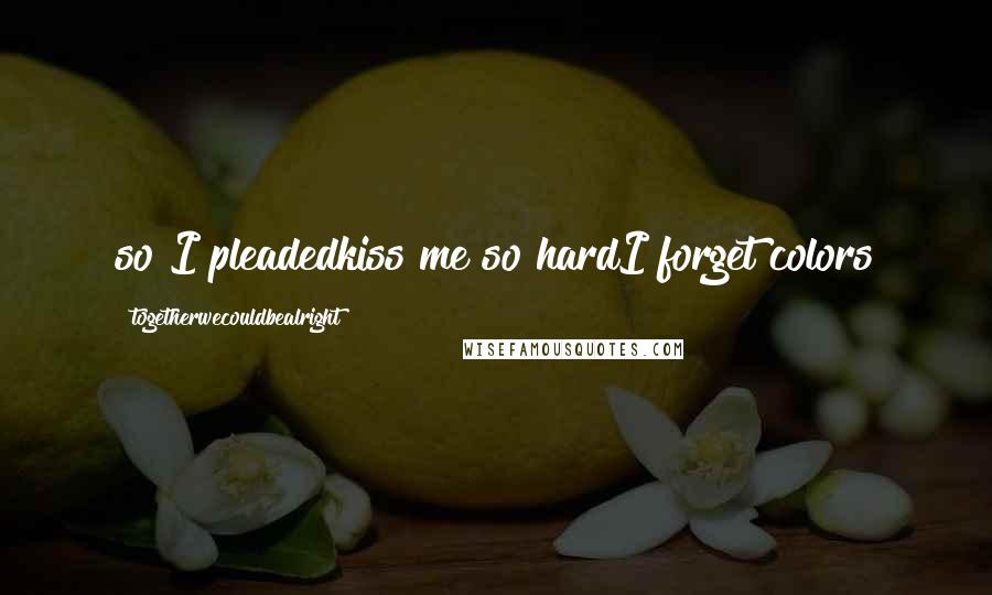 Togetherwecouldbealright Quotes: so I pleadedkiss me so hardI forget colors