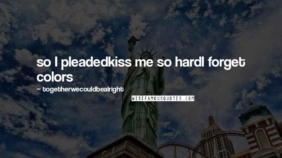 Togetherwecouldbealright Quotes: so I pleadedkiss me so hardI forget colors