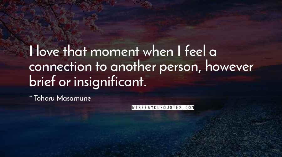 Tohoru Masamune Quotes: I love that moment when I feel a connection to another person, however brief or insignificant.