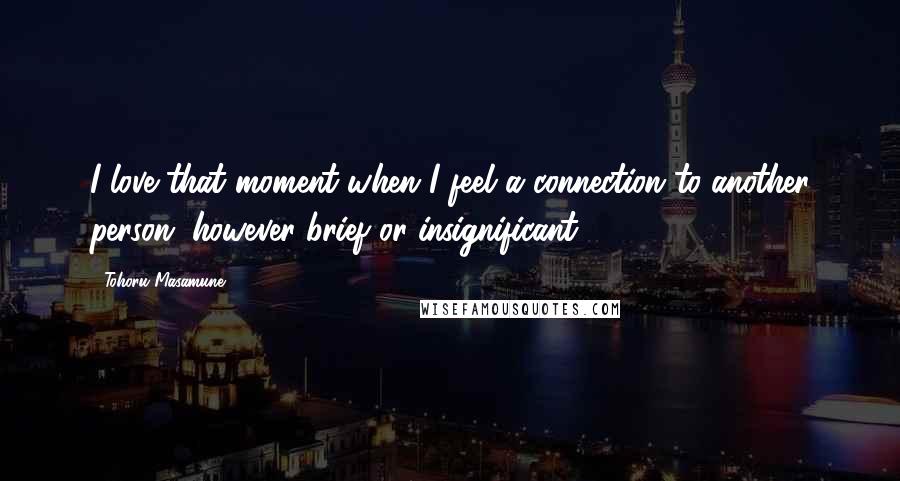 Tohoru Masamune Quotes: I love that moment when I feel a connection to another person, however brief or insignificant.