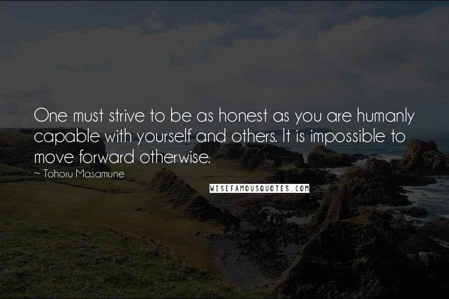 Tohoru Masamune Quotes: One must strive to be as honest as you are humanly capable with yourself and others. It is impossible to move forward otherwise.
