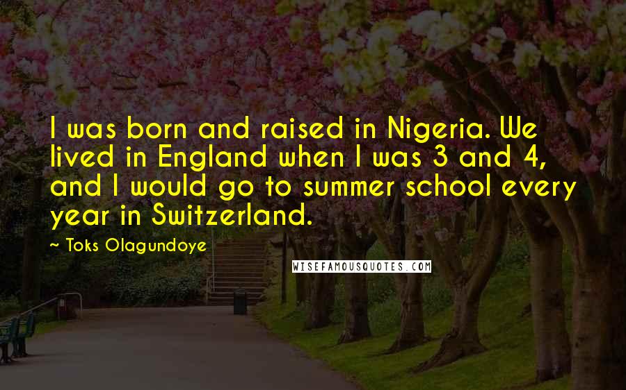 Toks Olagundoye Quotes: I was born and raised in Nigeria. We lived in England when I was 3 and 4, and I would go to summer school every year in Switzerland.