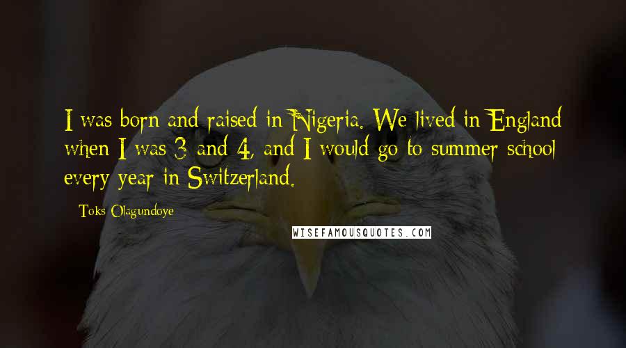 Toks Olagundoye Quotes: I was born and raised in Nigeria. We lived in England when I was 3 and 4, and I would go to summer school every year in Switzerland.