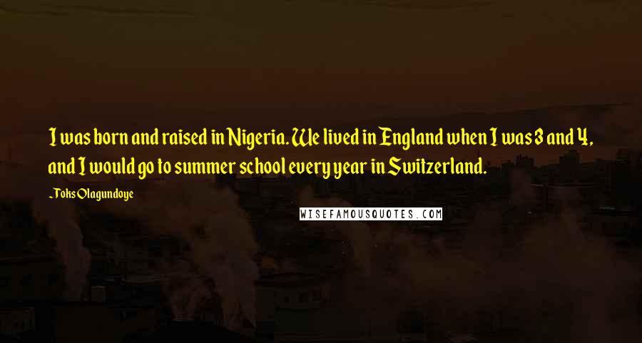 Toks Olagundoye Quotes: I was born and raised in Nigeria. We lived in England when I was 3 and 4, and I would go to summer school every year in Switzerland.