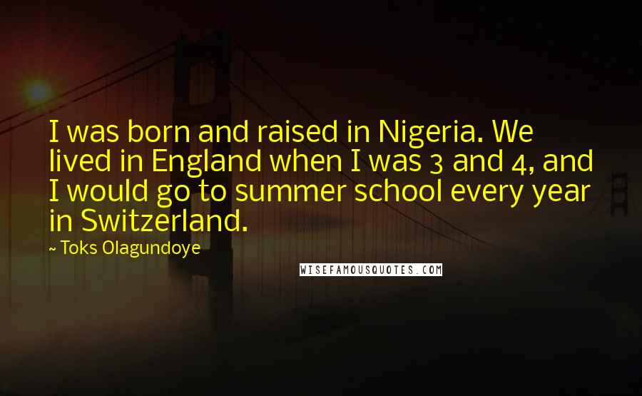 Toks Olagundoye Quotes: I was born and raised in Nigeria. We lived in England when I was 3 and 4, and I would go to summer school every year in Switzerland.