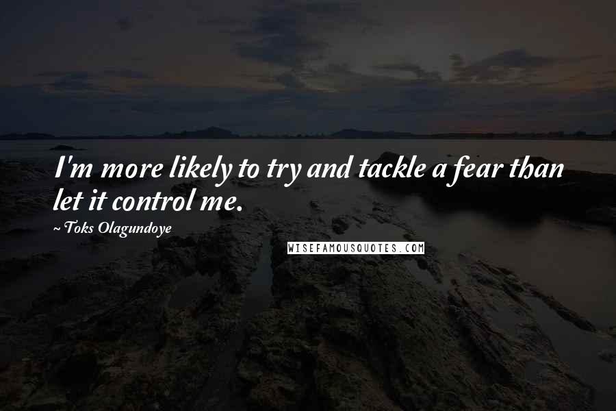 Toks Olagundoye Quotes: I'm more likely to try and tackle a fear than let it control me.