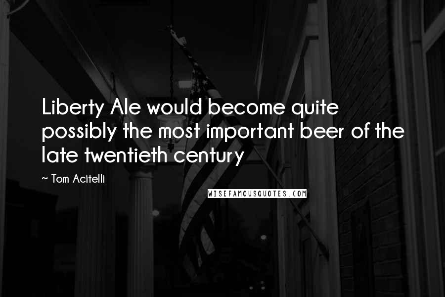 Tom Acitelli Quotes: Liberty Ale would become quite possibly the most important beer of the late twentieth century