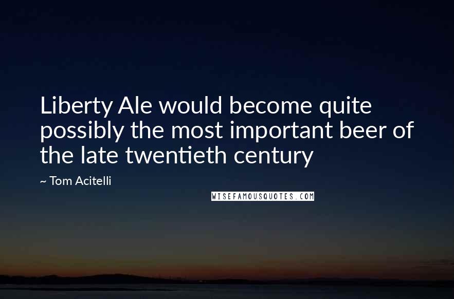 Tom Acitelli Quotes: Liberty Ale would become quite possibly the most important beer of the late twentieth century