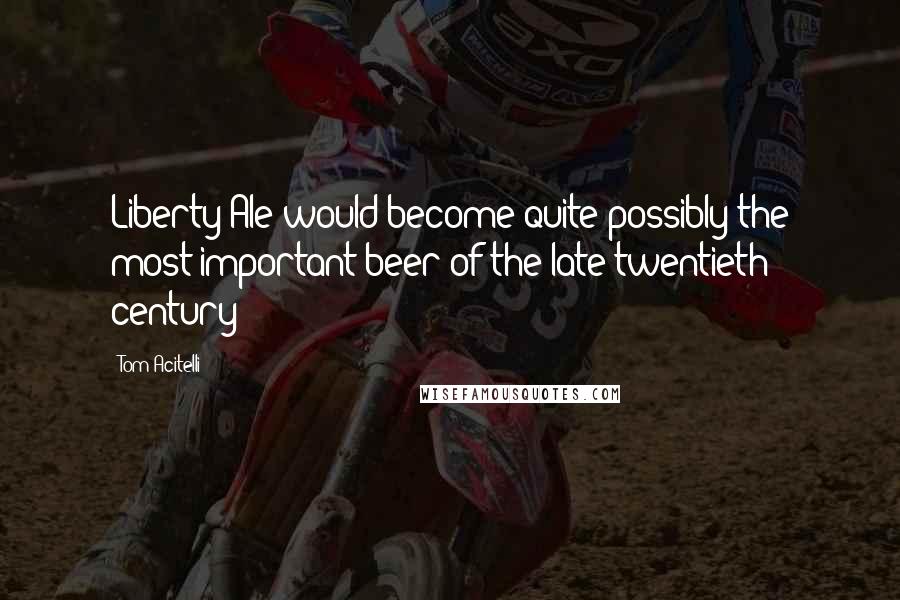 Tom Acitelli Quotes: Liberty Ale would become quite possibly the most important beer of the late twentieth century