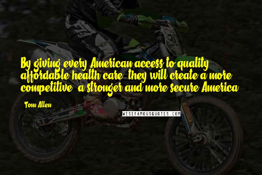 Tom Allen Quotes: By giving every American access to quality, affordable health care, they will create a more competitive, a stronger and more secure America!