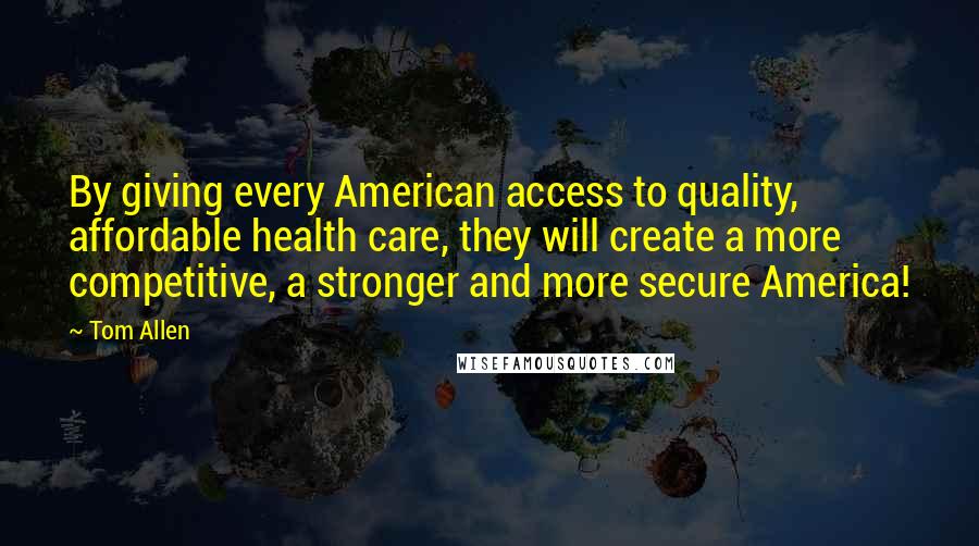 Tom Allen Quotes: By giving every American access to quality, affordable health care, they will create a more competitive, a stronger and more secure America!