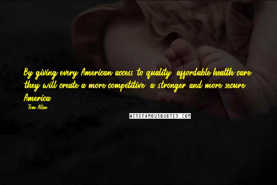 Tom Allen Quotes: By giving every American access to quality, affordable health care, they will create a more competitive, a stronger and more secure America!