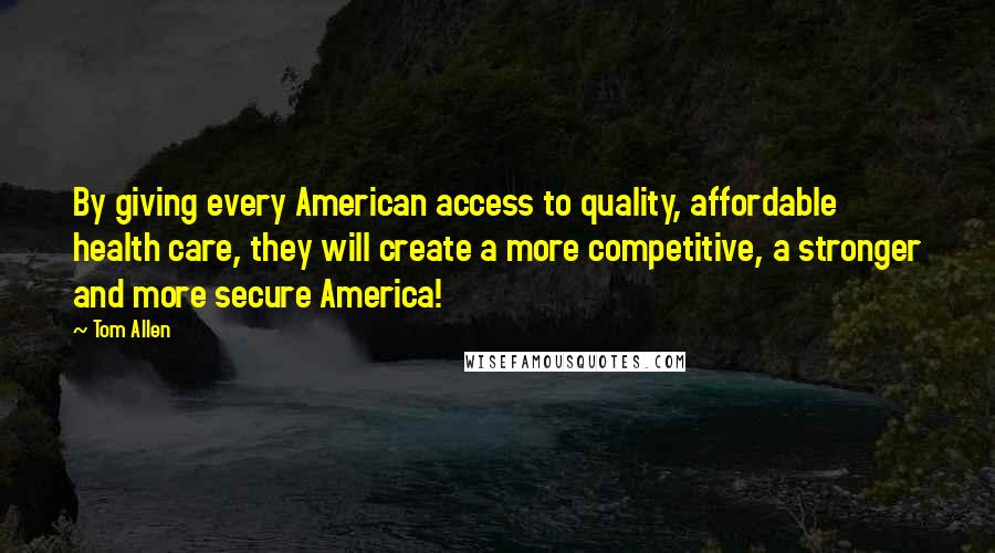 Tom Allen Quotes: By giving every American access to quality, affordable health care, they will create a more competitive, a stronger and more secure America!