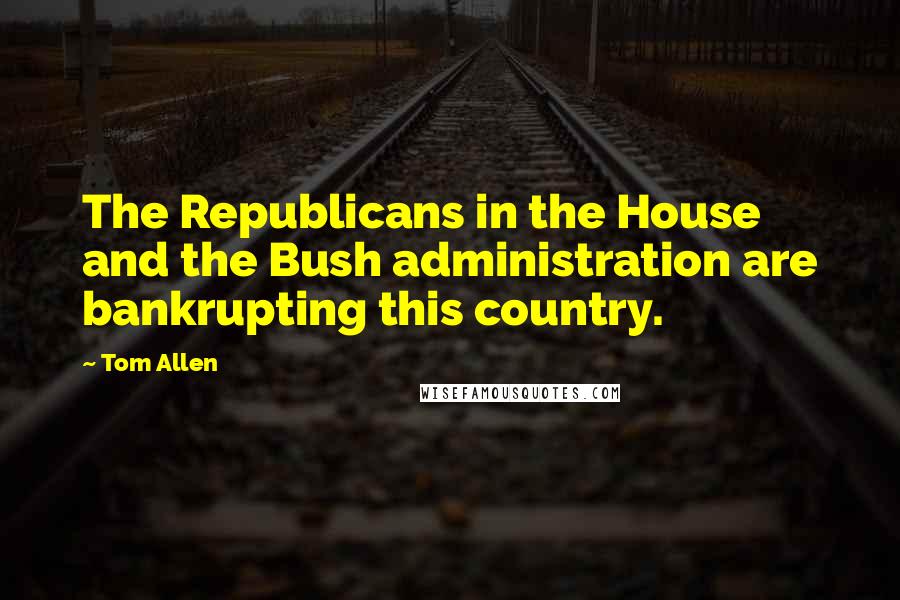 Tom Allen Quotes: The Republicans in the House and the Bush administration are bankrupting this country.