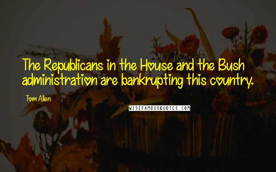 Tom Allen Quotes: The Republicans in the House and the Bush administration are bankrupting this country.