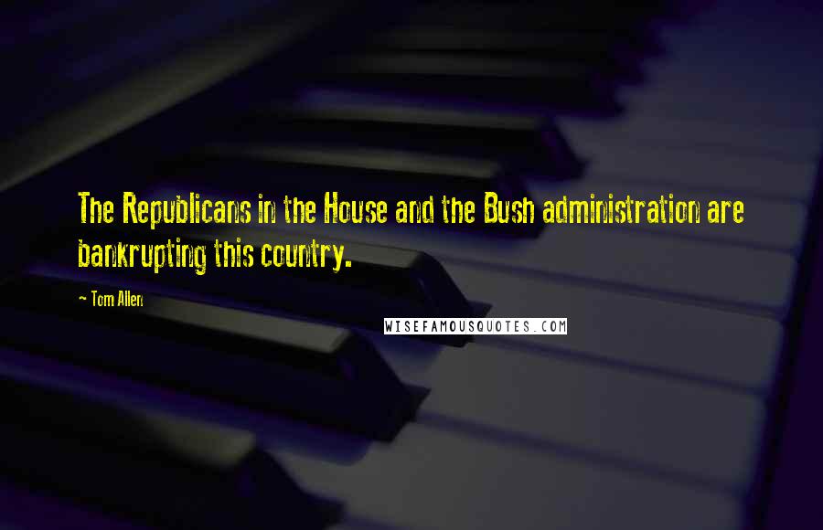 Tom Allen Quotes: The Republicans in the House and the Bush administration are bankrupting this country.