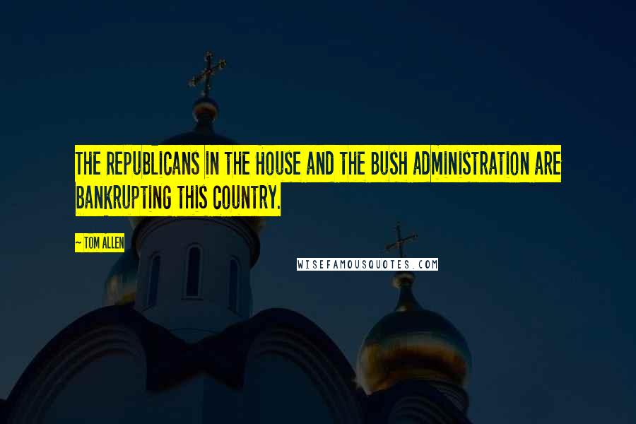 Tom Allen Quotes: The Republicans in the House and the Bush administration are bankrupting this country.
